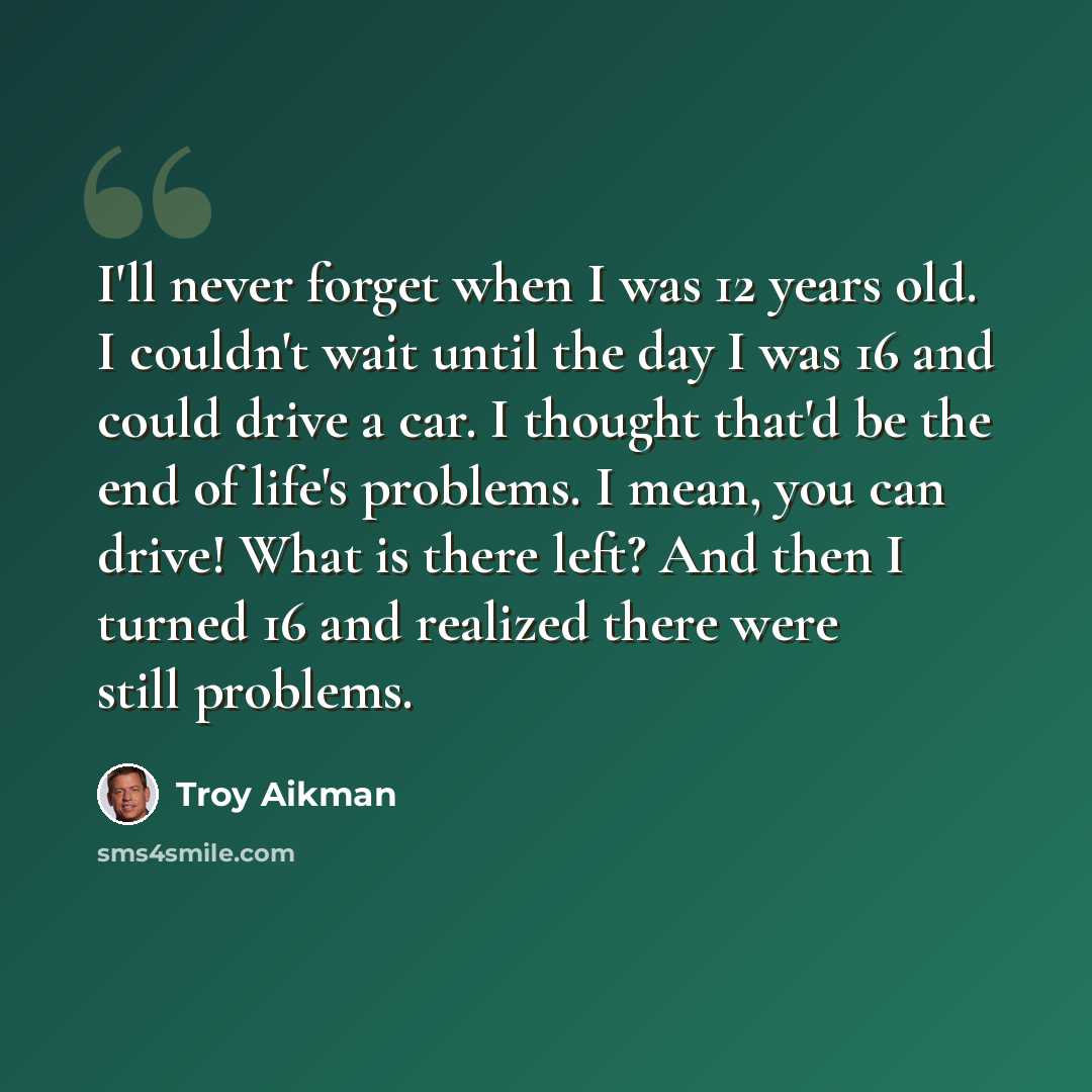 “I'll never forget when I was 12 years old. I couldn't wait until the day I was 16 and could drive a car. I thought that'd be the end of life's problems. I mean, you can drive! What is there left? And then I turned 16 and realized there were still problems.” quote by Troy Aikman