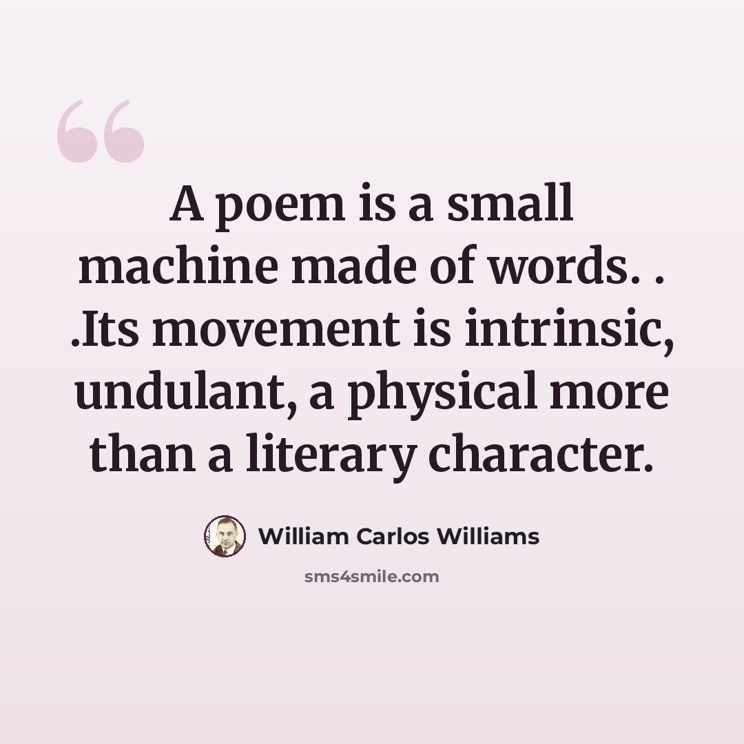 “A poem is a small machine made of words. . .Its movement is intrinsic, undulant, a physical more than a literary character.” quote by William Carlos Williams