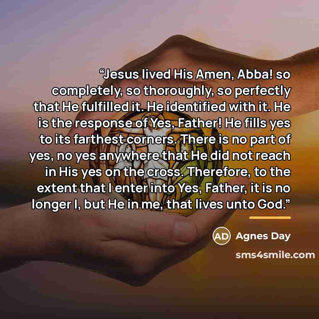 “Jesus lived His Amen, Abba! so completely, so thoroughly, so perfectly that He fulfilled it. He identified with it. He is the response of Yes, Father! He fills yes to its farthest corners. There is no part of yes, no yes anywhere that He did not reach in His yes on the cross. Therefore, to the…” quote by Agnes Day