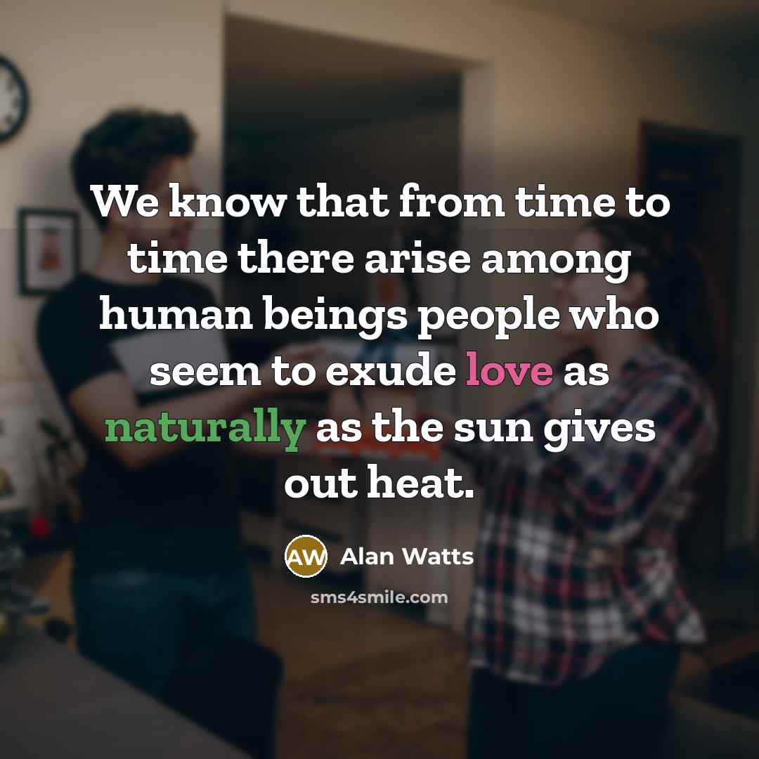 “We know that from time to time there arise among human beings people who seem to exude love as naturally as the sun gives out heat.” quote by Alan Watts
