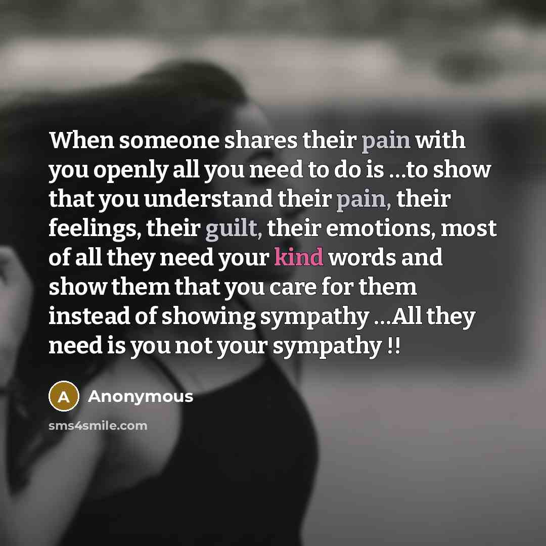 “When someone shares their pain with you openly all you need to do is …to show that you understand their pain, their feelings, their guilt, their emotions, most of all they need your kind words and show them that you care for them instead of showing sympathy …All they need is you not your sympathy !!” quote by Anonymous