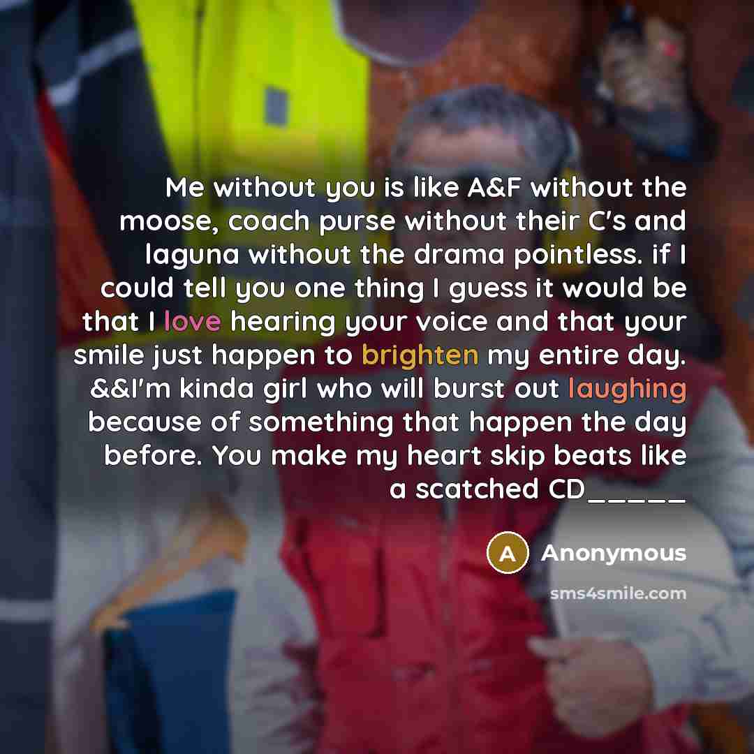 “Me without you is like A&F without the moose, coach purse without their C's and laguna without the drama pointless. if I could tell you one thing I guess it would be that I love hearing your voice and that your smile just happen to brighten my entire day. &&I'm kinda girl who will burst out…” quote by Anonymous