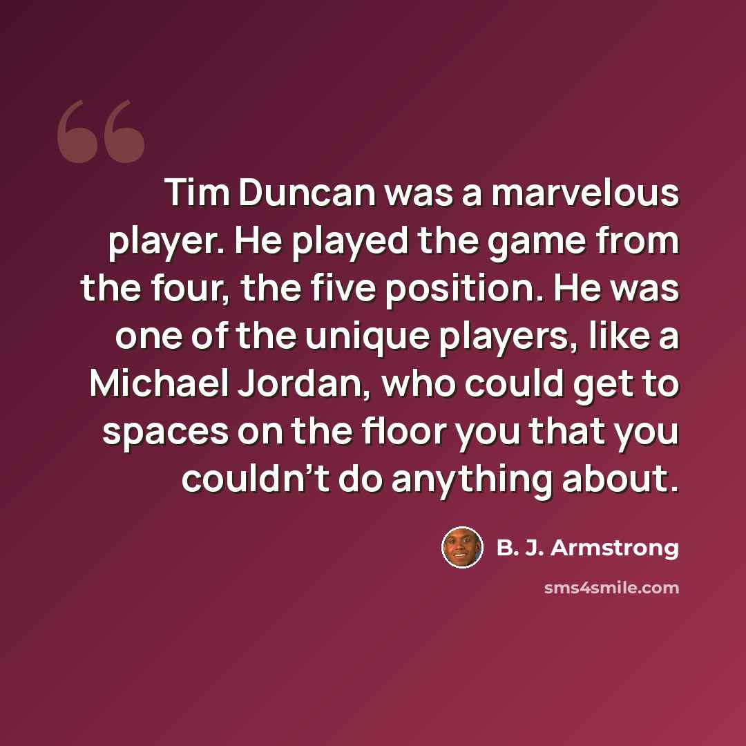 “Tim Duncan was a marvelous player. He played the game from the four, the five position. He was one of the unique players, like a Michael Jordan, who could get to spaces on the floor you that you couldn't do anything about.” quote by B. J. Armstrong