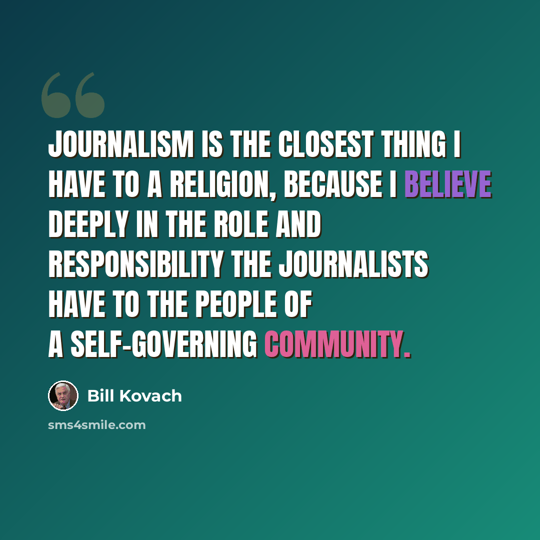 “Journalism is the closest thing I have to a religion, because I believe deeply in the role and responsibility the journalists have to the people of a self-governing community.” quote by Bill Kovach