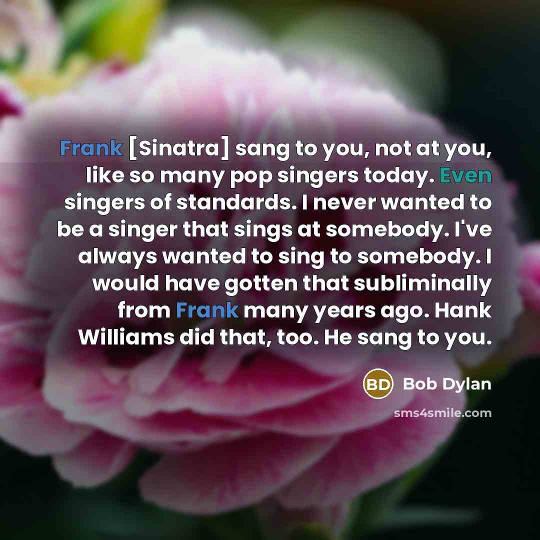 “Frank [Sinatra] sang to you, not at you, like so many pop singers today. Even singers of standards. I never wanted to be a singer that sings at somebody. I've always wanted to sing to somebody. I would have gotten that subliminally from Frank many years ago. Hank Williams did that, too. He sang to…” quote by Bob Dylan