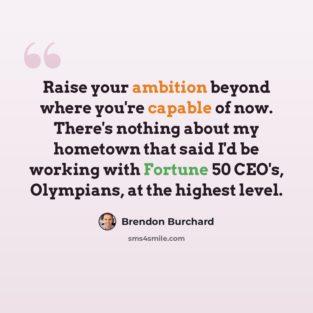 “Raise your ambition beyond where you're capable of now. There's nothing about my hometown that said I'd be working with Fortune 50 CEO's, Olympians, at the highest level.” quote by Brendon Burchard