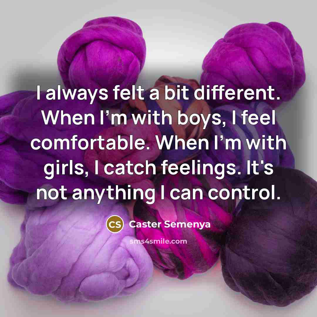 “I always felt a bit different. When I'm with boys, I feel comfortable. When I'm with girls, I catch feelings. It's not anything I can control.” quote by Caster Semenya