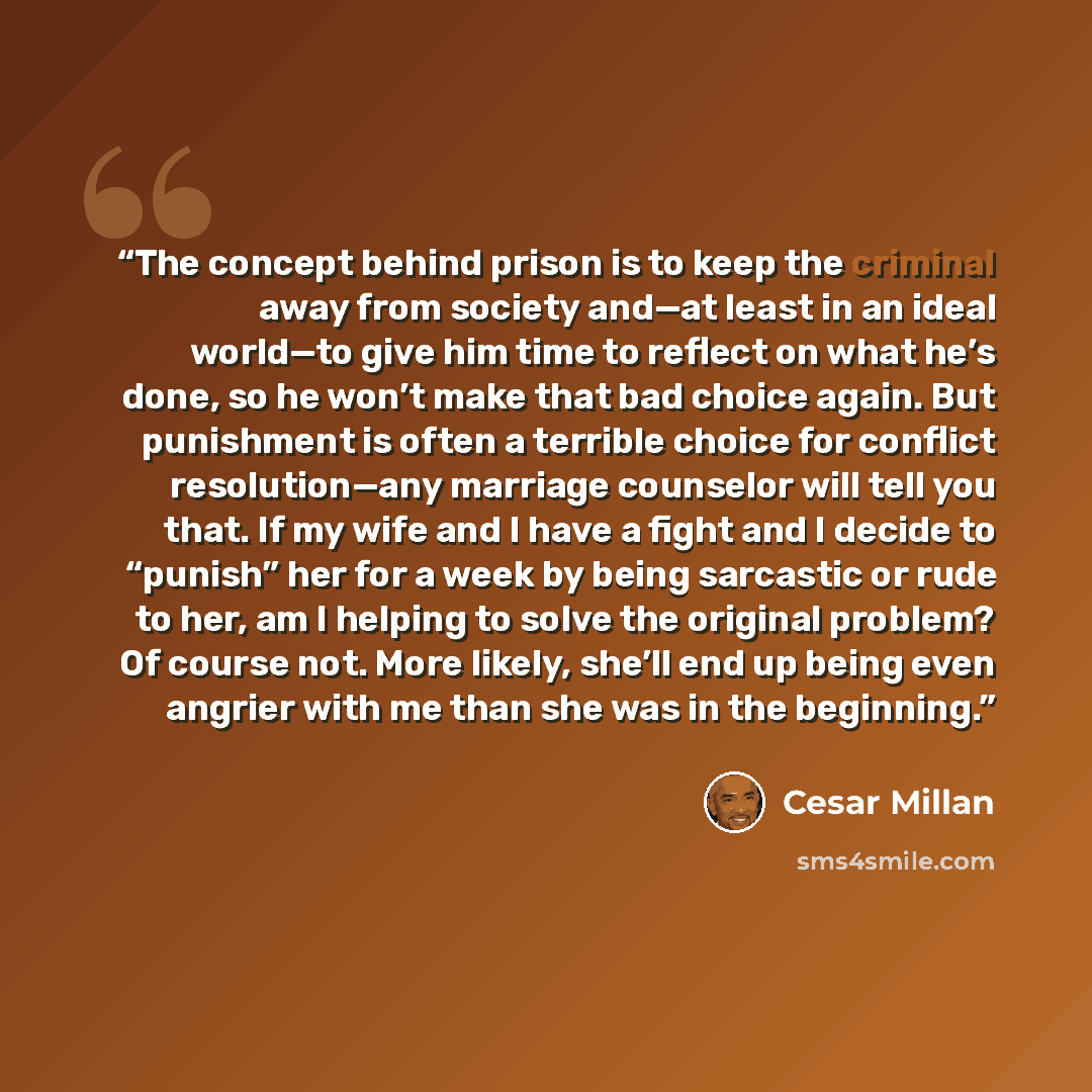 “The concept behind prison is to keep the criminal away from society and—at least in an ideal world—to give him time to reflect on what he’s done, so he won’t make that bad choice again. But punishment is often a terrible choice for conflict resolution—any marriage counselor will tell you that. If…” quote by Cesar Millan