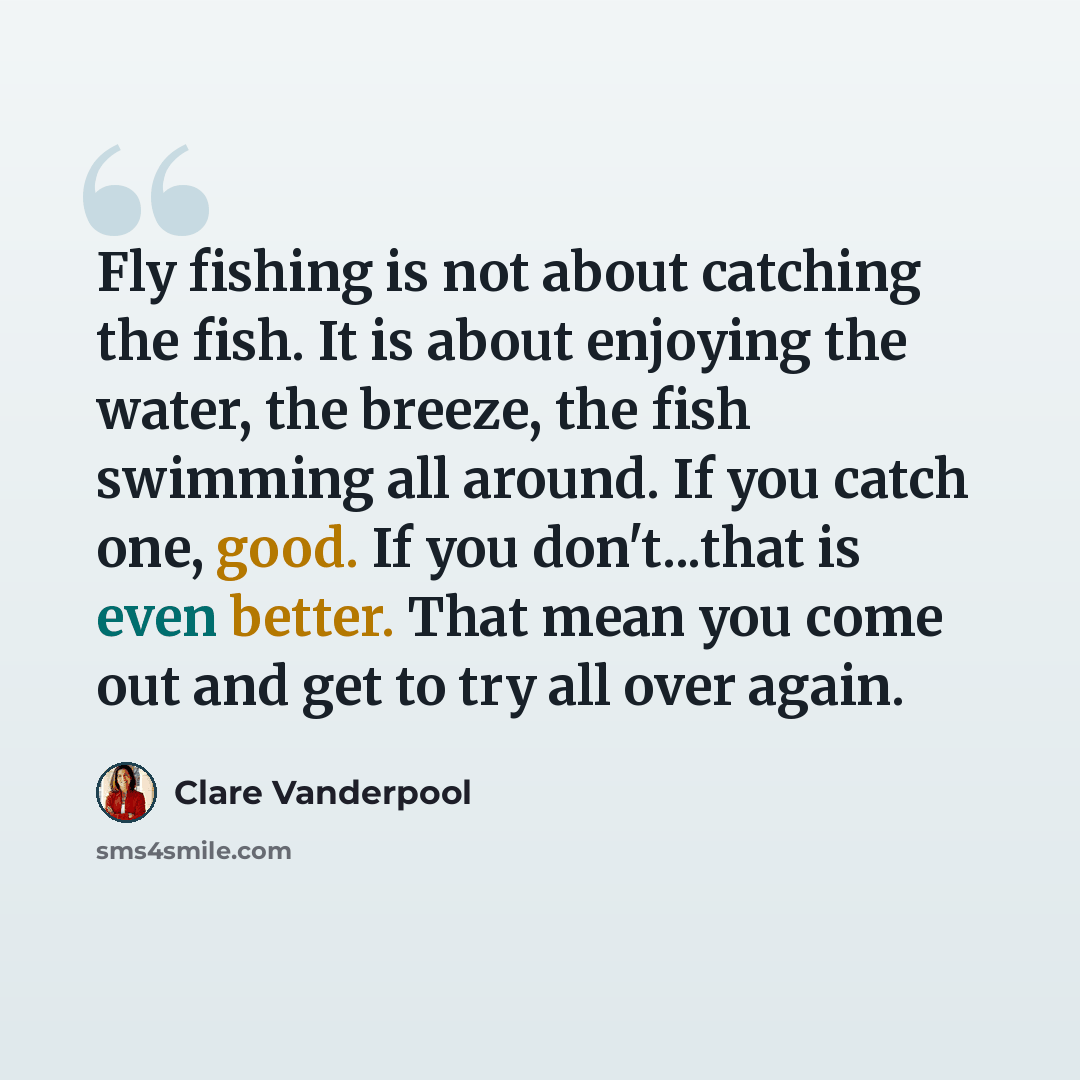“Fly fishing is not about catching the fish. It is about enjoying the water, the breeze, the fish swimming all around. If you catch one, good. If you don't...that is even better. That mean you come out and get to try all over again.” quote by Clare Vanderpool