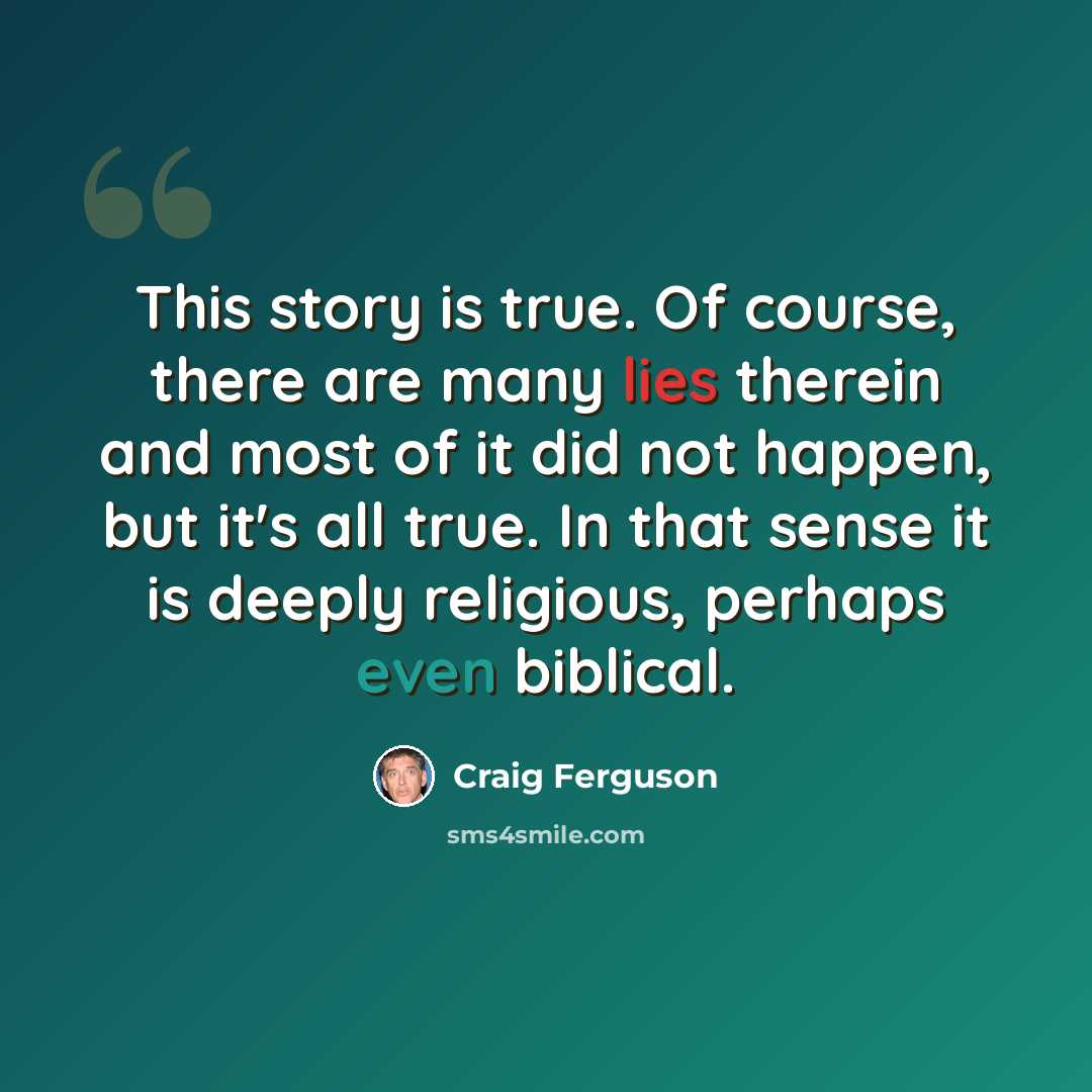 “This story is true. Of course, there are many lies therein and most of it did not happen, but it's all true. In that sense it is deeply religious, perhaps even biblical.” quote by Craig Ferguson