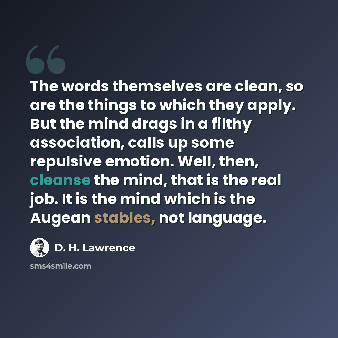 “The words themselves are clean, so are the things to which they apply. But the mind drags in a filthy association, calls up some repulsive emotion. Well, then, cleanse the mind, that is the real job. It is the mind which is the Augean stables, not language.” quote by D. H. Lawrence