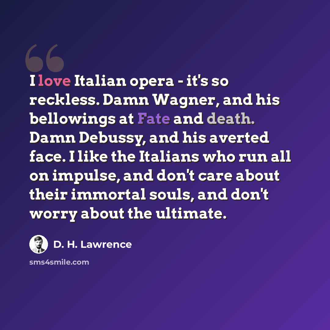 “I love Italian opera - it's so reckless. Damn Wagner, and his bellowings at Fate and death. Damn Debussy, and his averted face. I like the Italians who run all on impulse, and don't care about their immortal souls, and don't worry about the ultimate.” quote by D. H. Lawrence