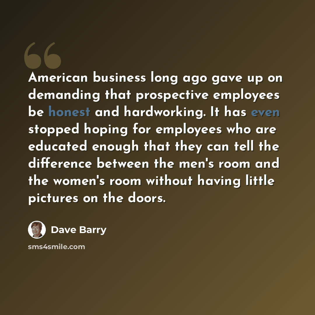 “American business long ago gave up on demanding that prospective employees be honest and hardworking. It has even stopped hoping for employees who are educated enough that they can tell the difference between the men's room and the women's room without having little pictures on the doors.” quote by Dave Barry