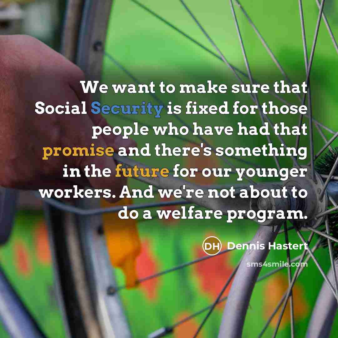 “We want to make sure that Social Security is fixed for those people who have had that promise and there's something in the future for our younger workers. And we're not about to do a welfare program.” quote by Dennis Hastert