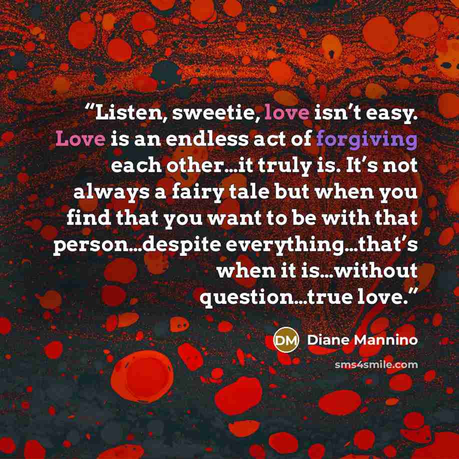 “Listen, sweetie, love isn’t easy. Love is an endless act of forgiving each other…it truly is. It’s not always a fairy tale but when you find that you want to be with that person…despite everything…that’s when it is…without question…true love.” quote by Diane Mannino