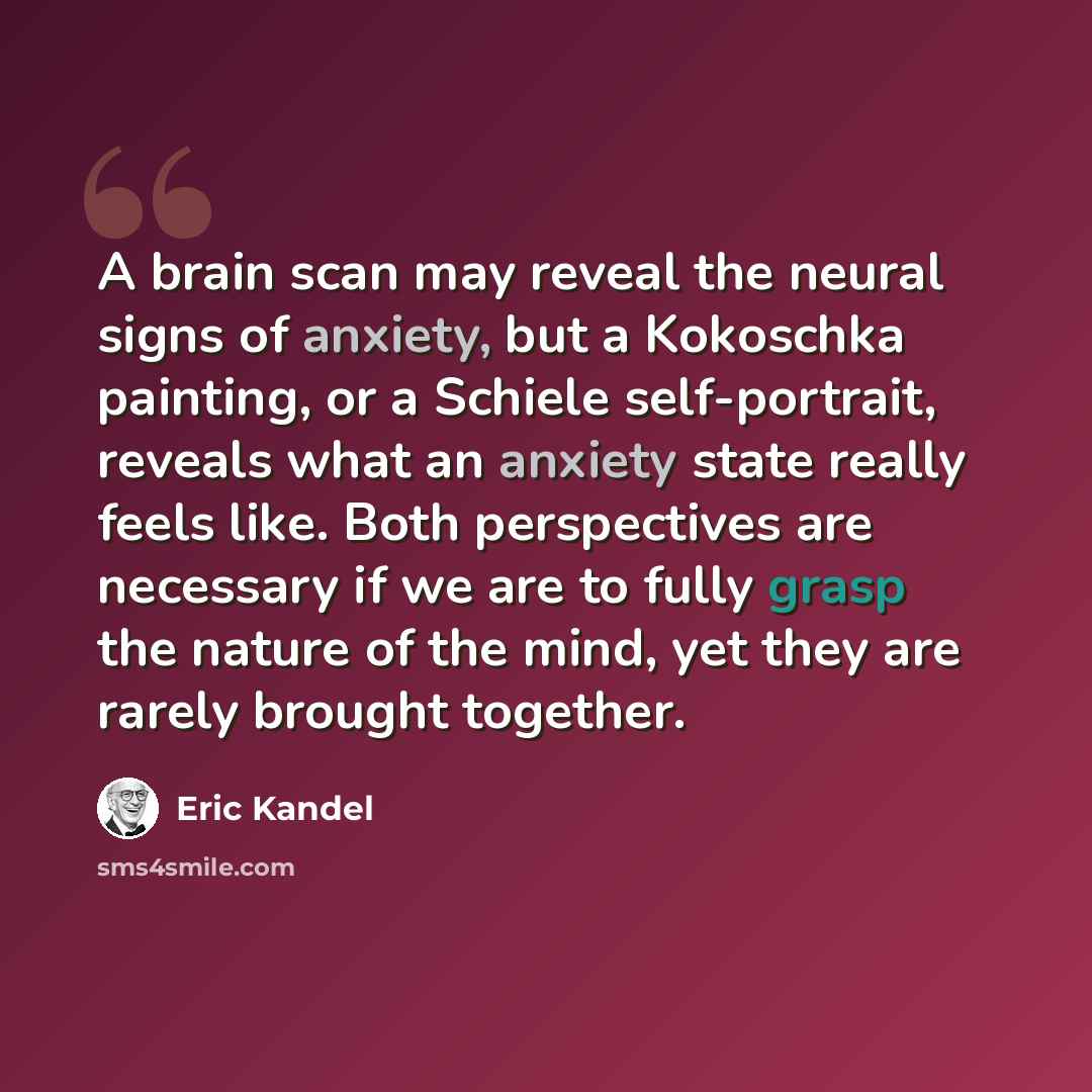 “A brain scan may reveal the neural signs of anxiety, but a Kokoschka painting, or a Schiele self-portrait, reveals what an anxiety state really feels like. Both perspectives are necessary if we are to fully grasp the nature of the mind, yet they are rarely brought together.” quote by Eric Kandel