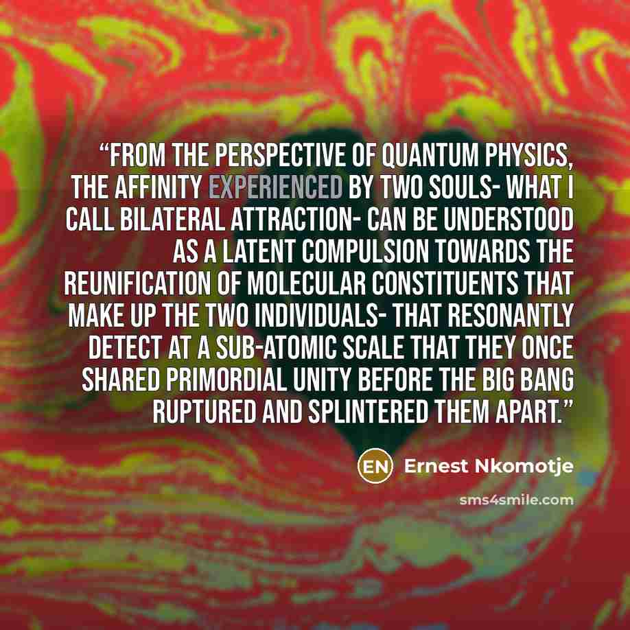 “From the perspective of quantum physics, the affinity experienced by two souls- what i call bilateral attraction- can be understood as a latent compulsion towards the reunification of molecular constituents that make up the two individuals- that resonantly detect at a sub-atomic scale that they…” quote by Ernest Nkomotje