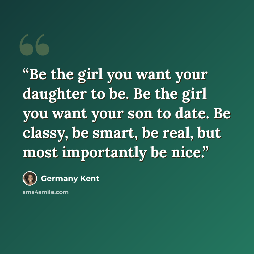 “Be the girl you want your daughter to be. Be the girl you want your son to date. Be classy, be smart, be real, but most importantly be nice.” quote by Germany Kent