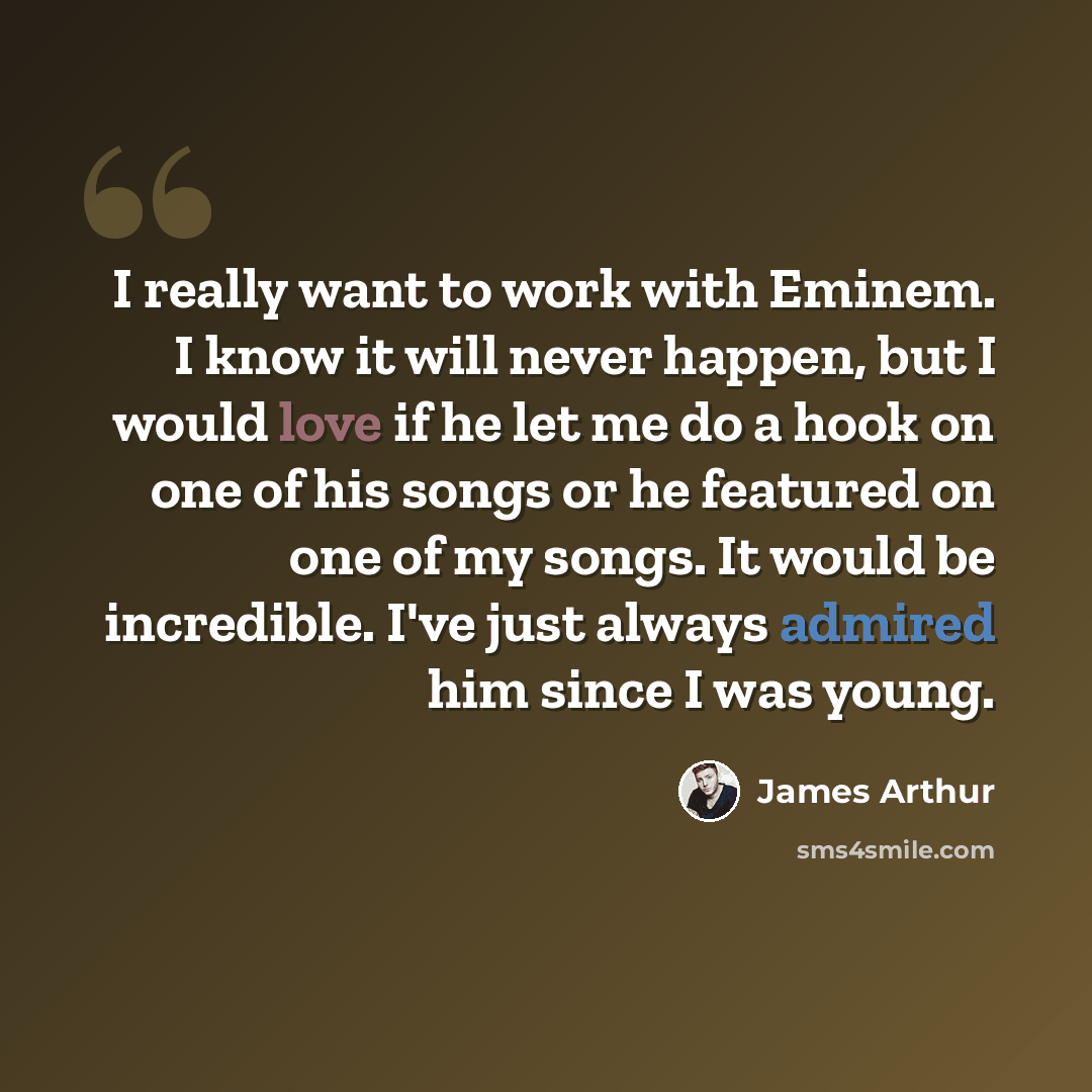 “I really want to work with Eminem. I know it will never happen, but I would love if he let me do a hook on one of his songs or he featured on one of my songs. It would be incredible. I've just always admired him since I was young.” quote by James Arthur