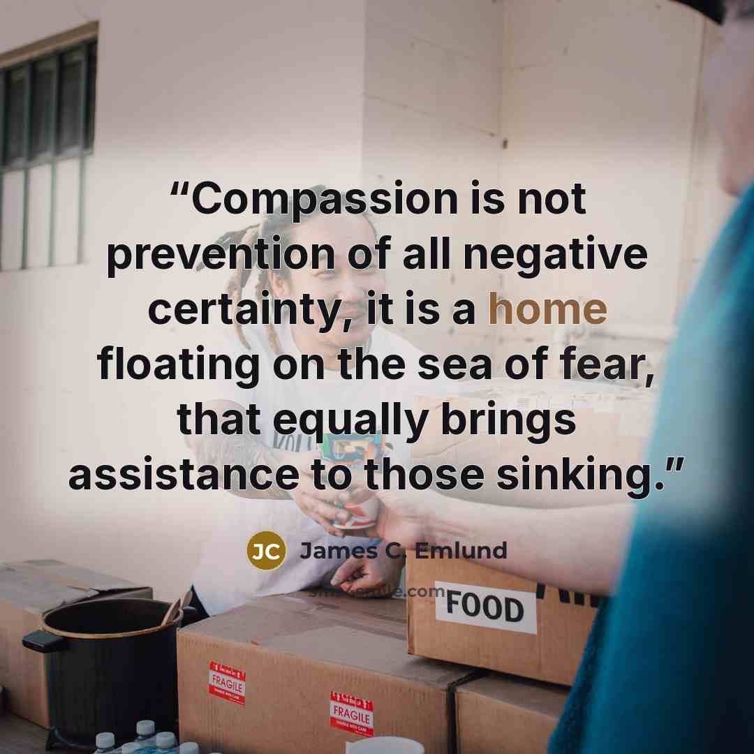 “Compassion is not prevention of all negative certainty, it is a home floating on the sea of fear, that equally brings assistance to those sinking.” quote by James C. Emlund