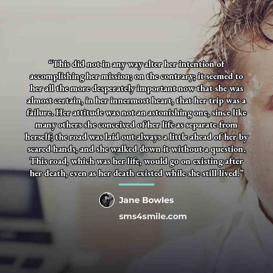 “This did not in any way alter her intention of accomplishing her mission; on the contrary; it seemed to her all the more desperately important now that she was almost certain, in her innermost heart, that her trip was a failure. Her attitude was not an astonishing one, since like many others she…” quote by Jane Bowles