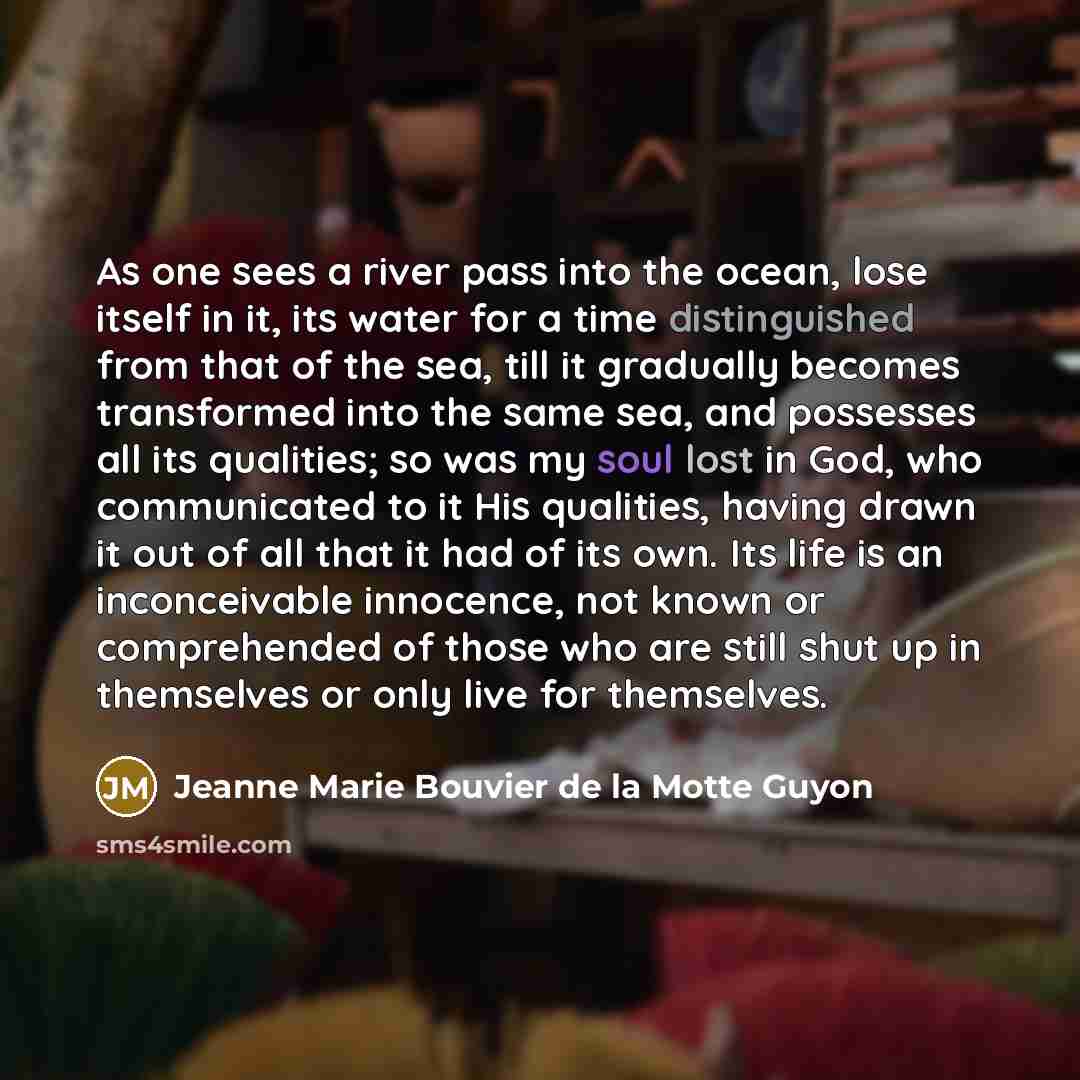 “As one sees a river pass into the ocean, lose itself in it, its water for a time distinguished from that of the sea, till it gradually becomes transformed into the same sea, and possesses all its qualities; so was my soul lost in God, who communicated to it His qualities, having drawn it out of…” quote by Jeanne Marie Bouvier de la Motte Guyon