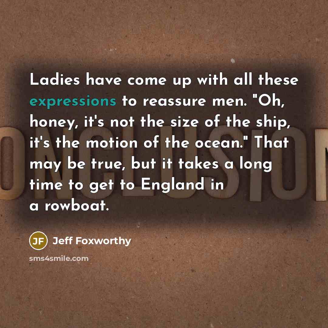 “Ladies have come up with all these expressions to reassure men. "Oh, honey, it's not the size of the ship, it's the motion of the ocean." That may be true, but it takes a long time to get to England in a rowboat.” quote by Jeff Foxworthy