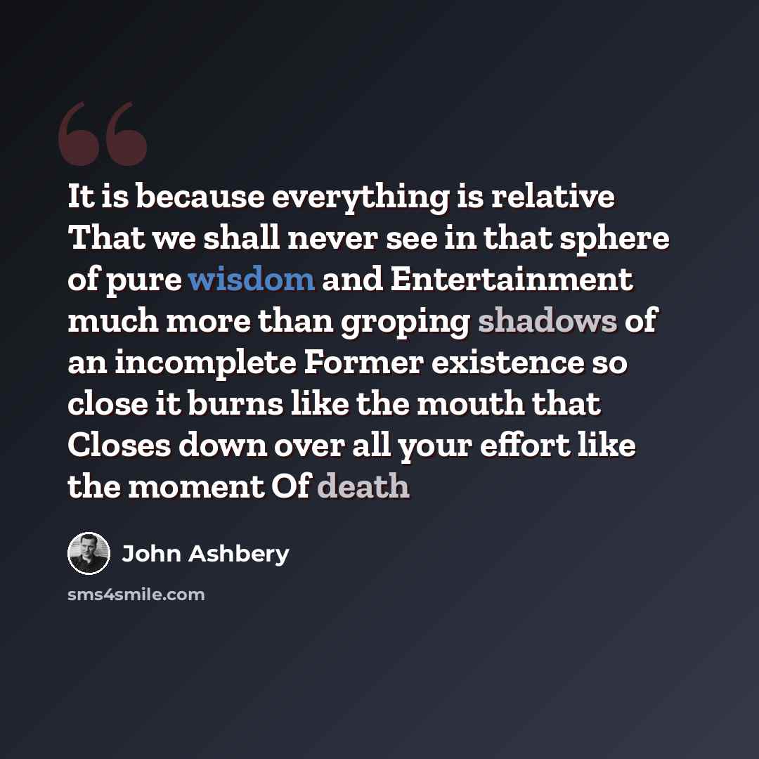 “It is because everything is relative That we shall never see in that sphere of pure wisdom and Entertainment much more than groping shadows of an incomplete Former existence so close it burns like the mouth that Closes down over all your effort like the moment Of death” quote by John Ashbery