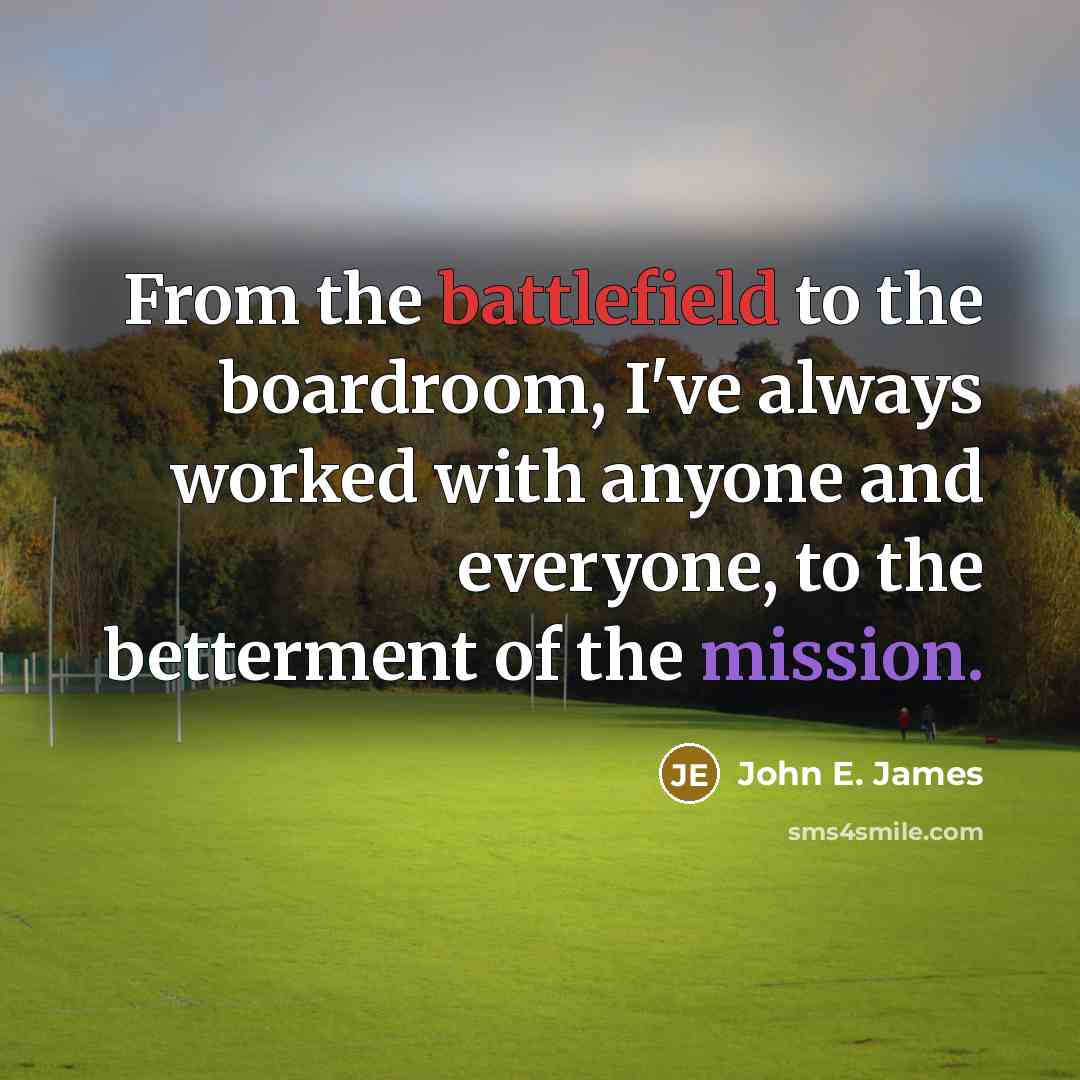 “From the battlefield to the boardroom, I've always worked with anyone and everyone, to the betterment of the mission.” quote by John E. James