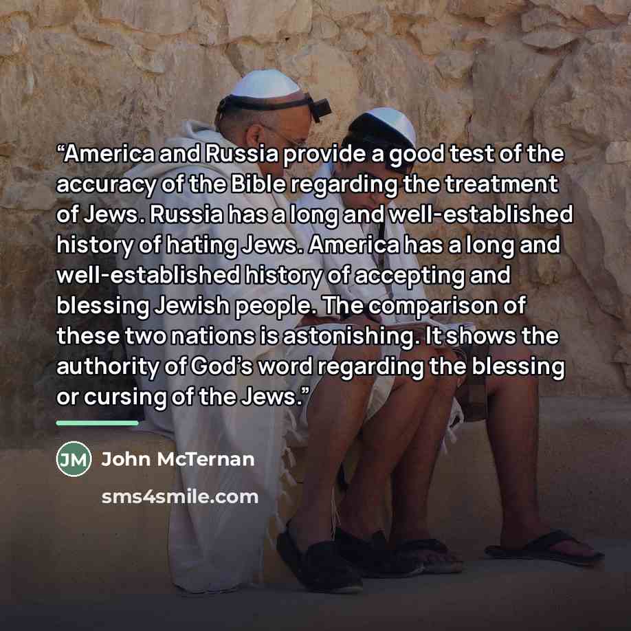 “America and Russia provide a good test of the accuracy of the Bible regarding the treatment of Jews. Russia has a long and well-established history of hating Jews. America has a long and well-established history of accepting and blessing Jewish people. The comparison of these two nations is…” quote by John McTernan