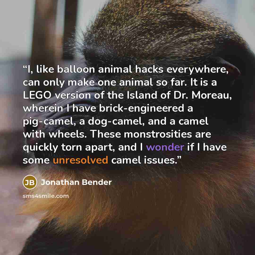 “I, like balloon animal hacks everywhere, can only make one animal so far. It is a LEGO version of the Island of Dr. Moreau, wherein I have brick-engineered a pig-camel, a dog-camel, and a camel with wheels. These monstrosities are quickly torn apart, and I wonder if I have some unresolved camel…” quote by Jonathan Bender