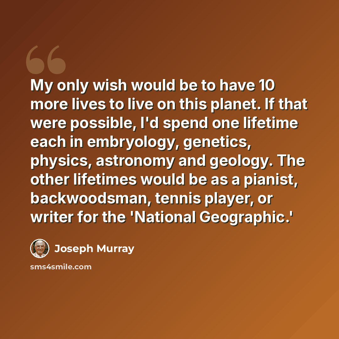 “My only wish would be to have 10 more lives to live on this planet. If that were possible, I'd spend one lifetime each in embryology, genetics, physics, astronomy and geology. The other lifetimes would be as a pianist, backwoodsman, tennis player, or writer for the 'National Geographic.'” quote by Joseph Murray