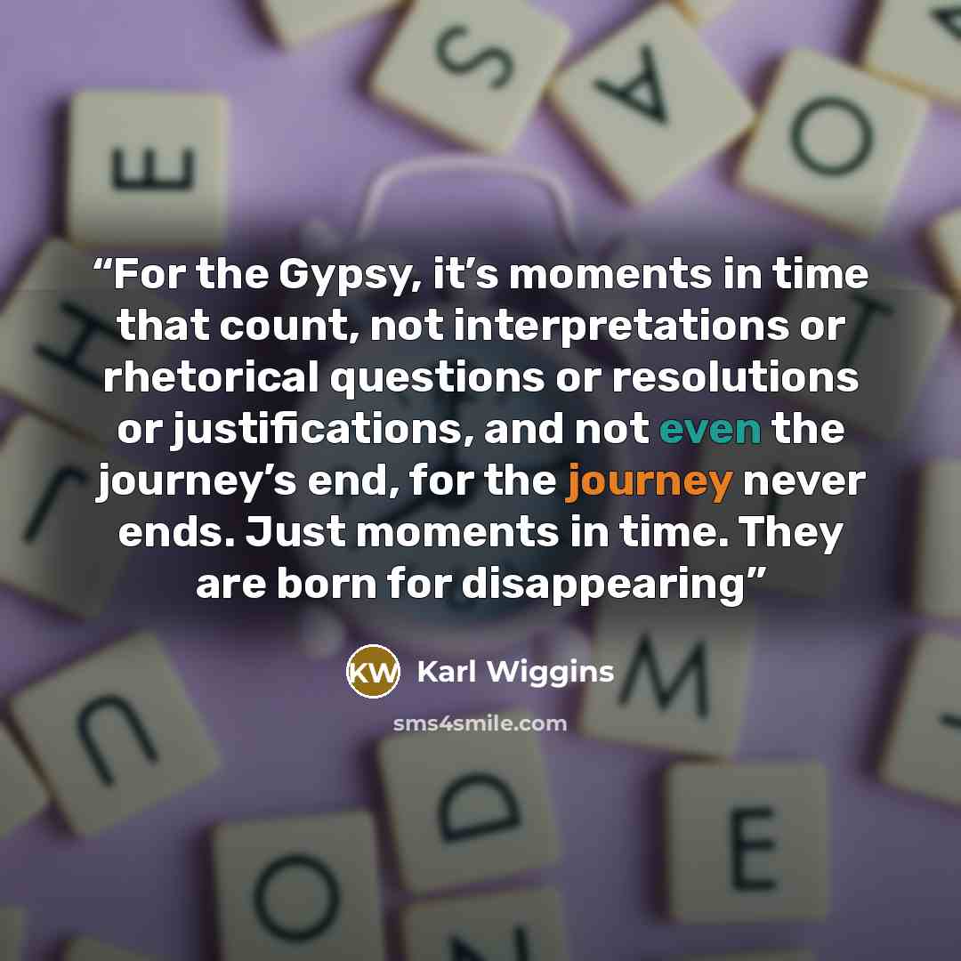 “For the Gypsy, it’s moments in time that count, not interpretations or rhetorical questions or resolutions or justifications, and not even the journey’s end, for the journey never ends. Just moments in time. They are born for disappearing” quote by Karl Wiggins