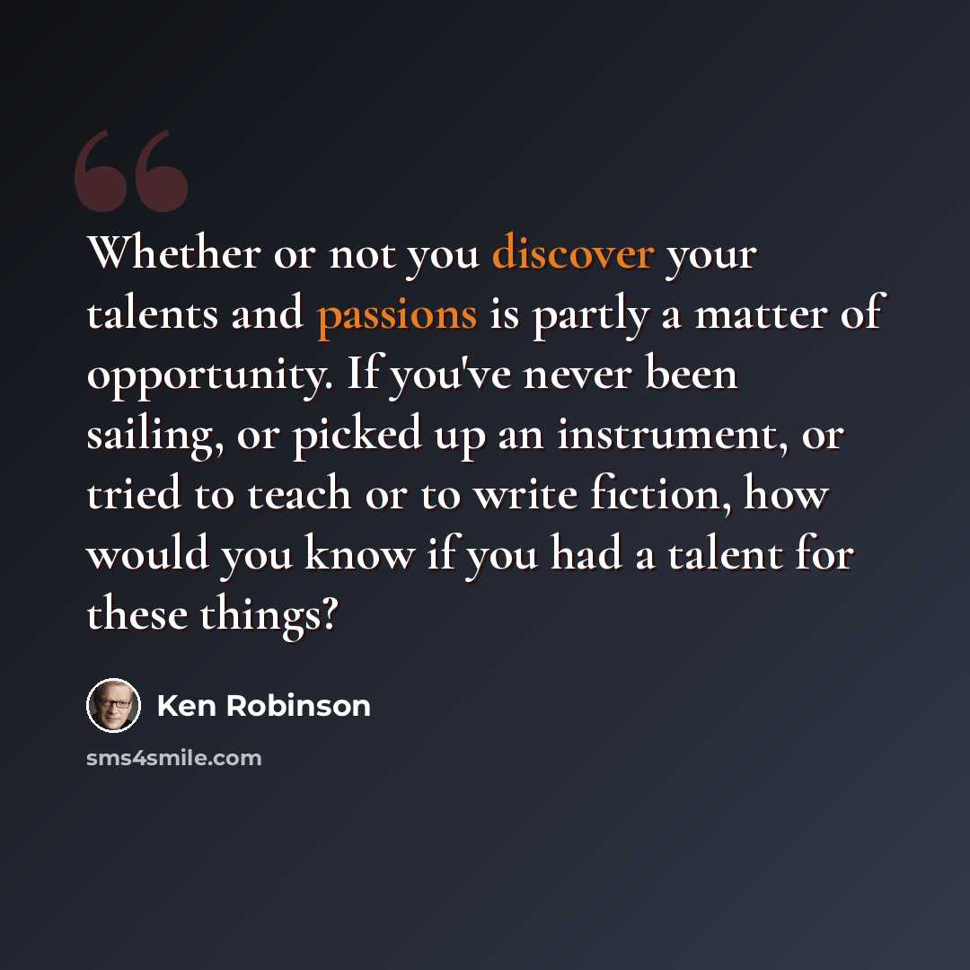 “Whether or not you discover your talents and passions is partly a matter of opportunity. If you've never been sailing, or picked up an instrument, or tried to teach or to write fiction, how would you know if you had a talent for these things?” quote by Ken Robinson