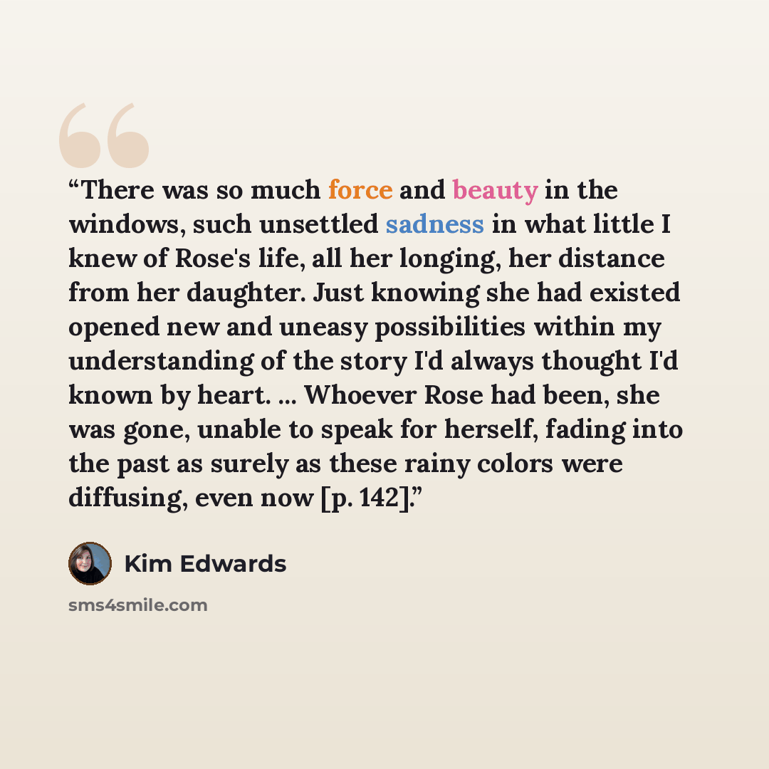 “There was so much force and beauty in the windows, such unsettled sadness in what little I knew of Rose's life, all her longing, her distance from her daughter. Just knowing she had existed opened new and uneasy possibilities within my understanding of the story I'd always thought I'd known by…” quote by Kim Edwards
