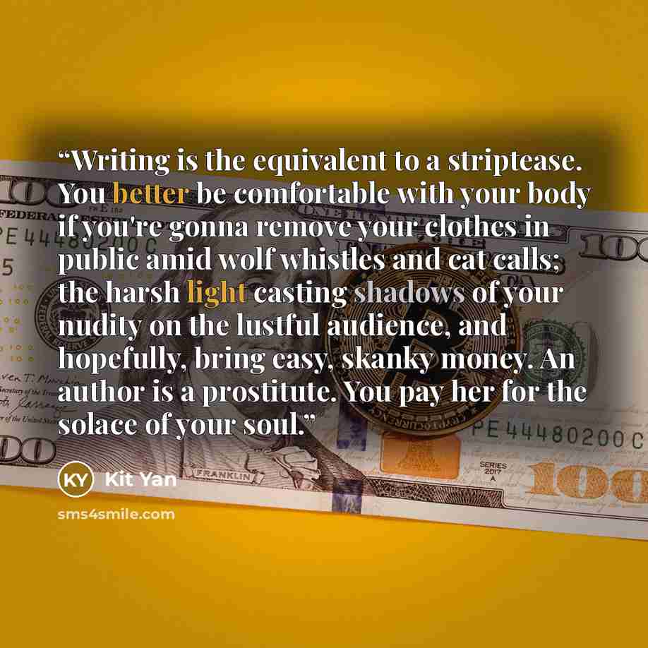 “Writing is the equivalent to a striptease. You better be comfortable with your body if you're gonna remove your clothes in public amid wolf whistles and cat calls; the harsh light casting shadows of your nudity on the lustful audience, and hopefully, bring easy, skanky money. An author is a…” quote by Kit Yan