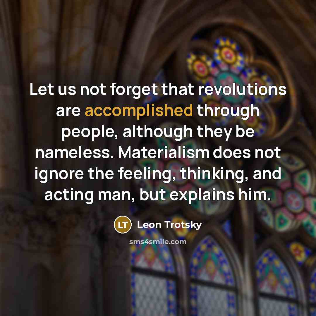 “Let us not forget that revolutions are accomplished through people, although they be nameless. Materialism does not ignore the feeling, thinking, and acting man, but explains him.” quote by Leon Trotsky
