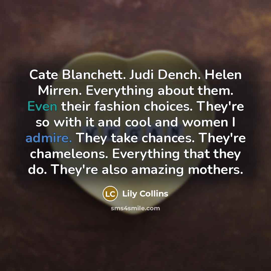 “Cate Blanchett. Judi Dench. Helen Mirren. Everything about them. Even their fashion choices. They're so with it and cool and women I admire. They take chances. They're chameleons. Everything that they do. They're also amazing mothers.” quote by Lily Collins