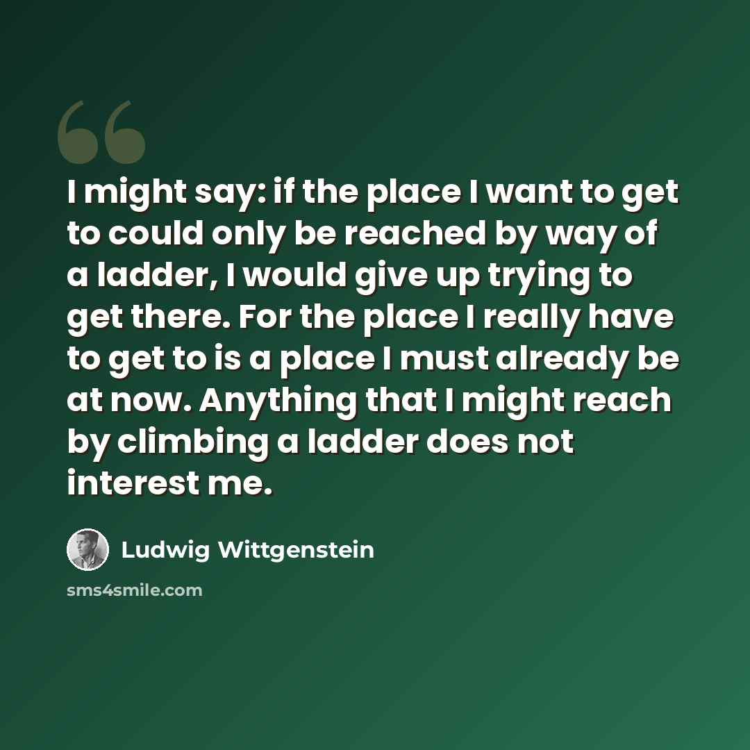 “I might say: if the place I want to get to could only be reached by way of a ladder, I would give up trying to get there. For the place I really have to get to is a place I must already be at now. Anything that I might reach by climbing a ladder does not interest me.” quote by Ludwig Wittgenstein