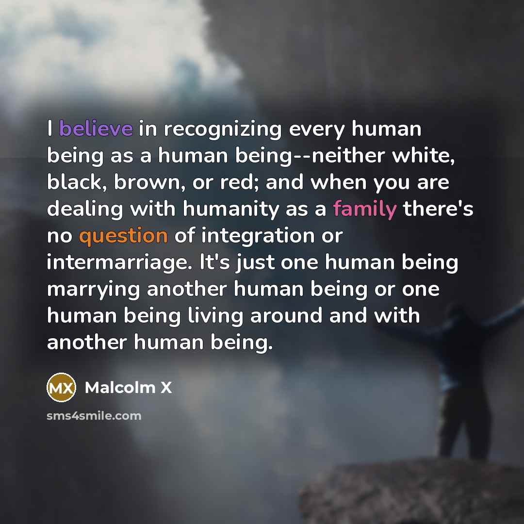 “I believe in recognizing every human being as a human being--neither white, black, brown, or red; and when you are dealing with humanity as a family there's no question of integration or intermarriage. It's just one human being marrying another human being or one human being living around and with…” quote by Malcolm X