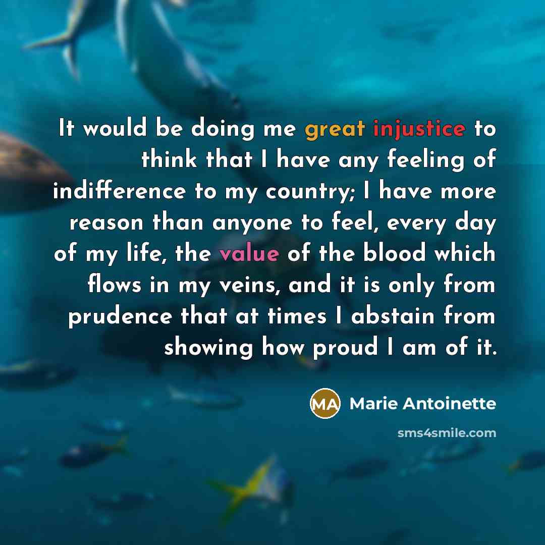 “It would be doing me great injustice to think that I have any feeling of indifference to my country; I have more reason than anyone to feel, every day of my life, the value of the blood which flows in my veins, and it is only from prudence that at times I abstain from showing how proud I am of it.” quote by Marie Antoinette