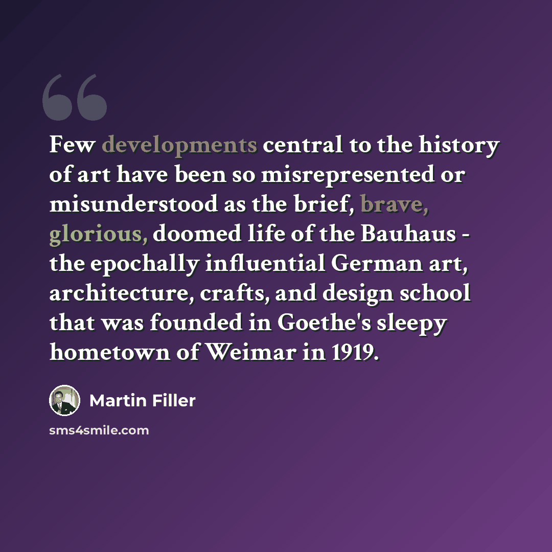 “Few developments central to the history of art have been so misrepresented or misunderstood as the brief, brave, glorious, doomed life of the Bauhaus - the epochally influential German art, architecture, crafts, and design school that was founded in Goethe's sleepy hometown of Weimar in 1919.” quote by Martin Filler