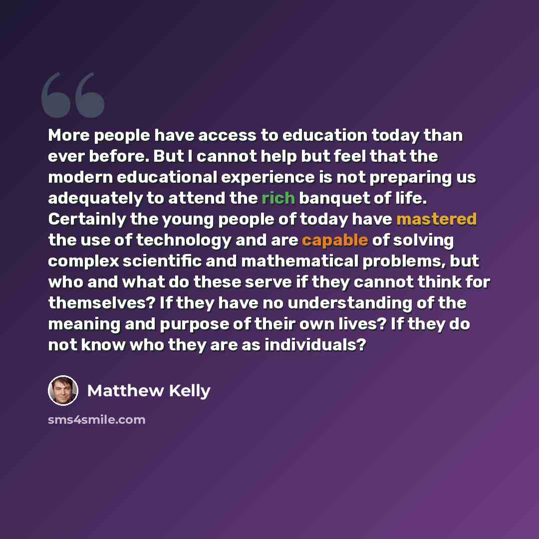 “More people have access to education today than ever before. But I cannot help but feel that the modern educational experience is not preparing us adequately to attend the rich banquet of life. Certainly the young people of today have mastered the use of technology and are capable of solving…” quote by Matthew Kelly