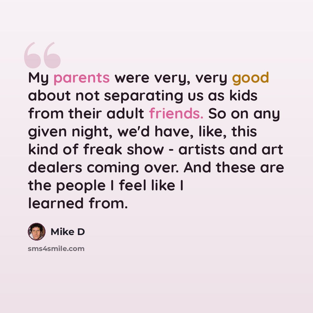 “My parents were very, very good about not separating us as kids from their adult friends. So on any given night, we'd have, like, this kind of freak show - artists and art dealers coming over. And these are the people I feel like I learned from.” quote by Mike D