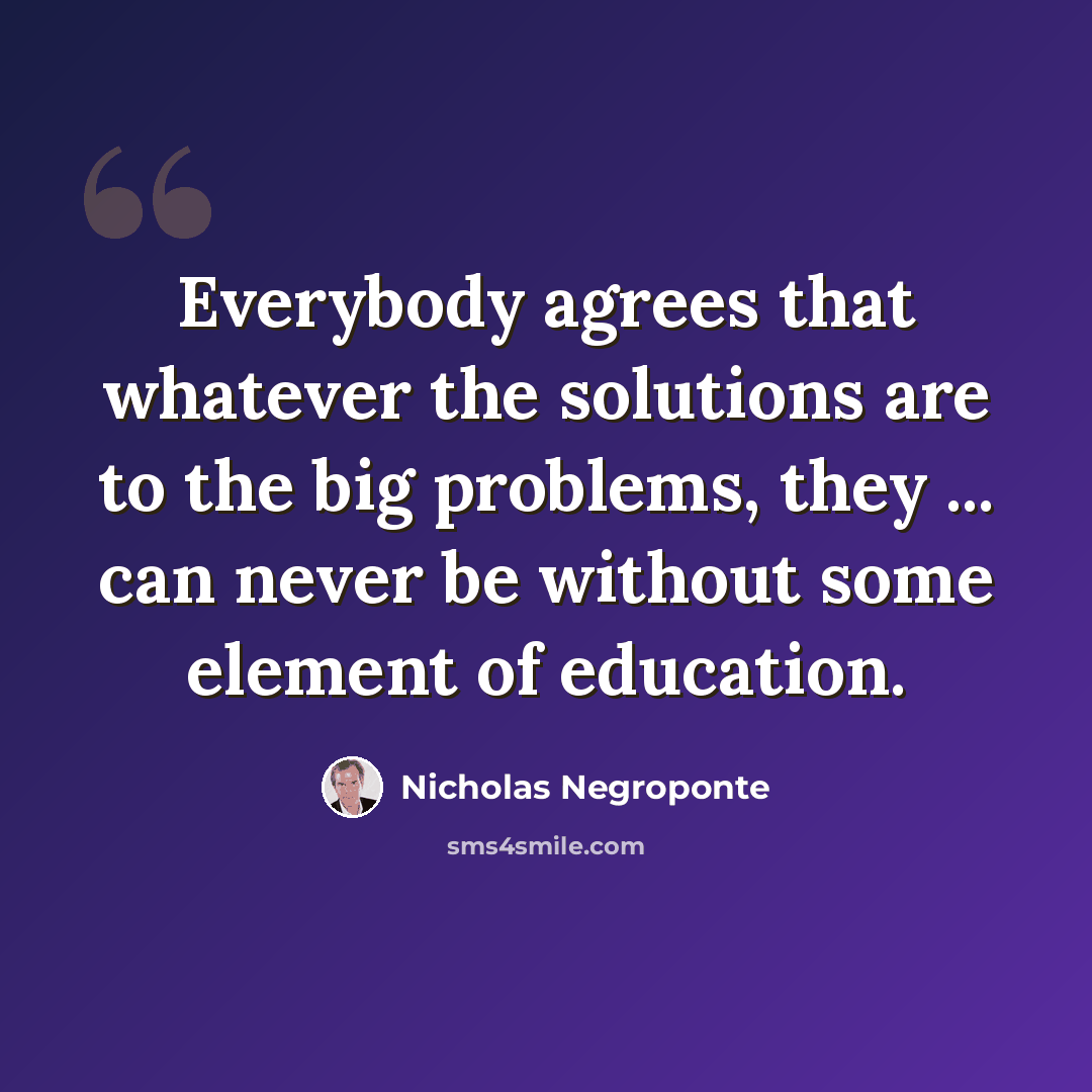 “Everybody agrees that whatever the solutions are to the big problems, they ... can never be without some element of education.” quote by Nicholas Negroponte
