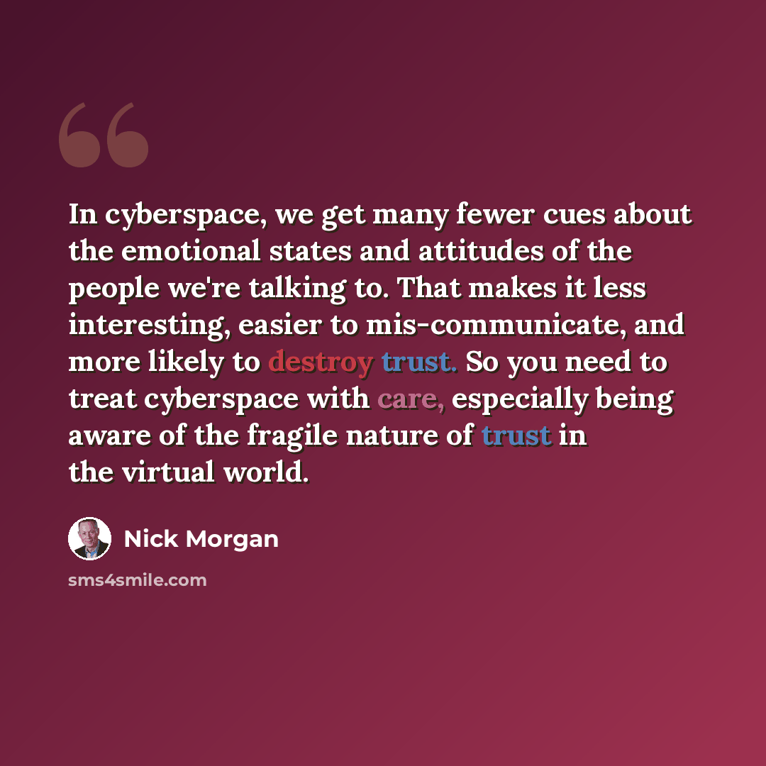 “In cyberspace, we get many fewer cues about the emotional states and attitudes of the people we're talking to. That makes it less interesting, easier to mis-communicate, and more likely to destroy trust. So you need to treat cyberspace with care, especially being aware of the fragile nature of…” quote by Nick Morgan