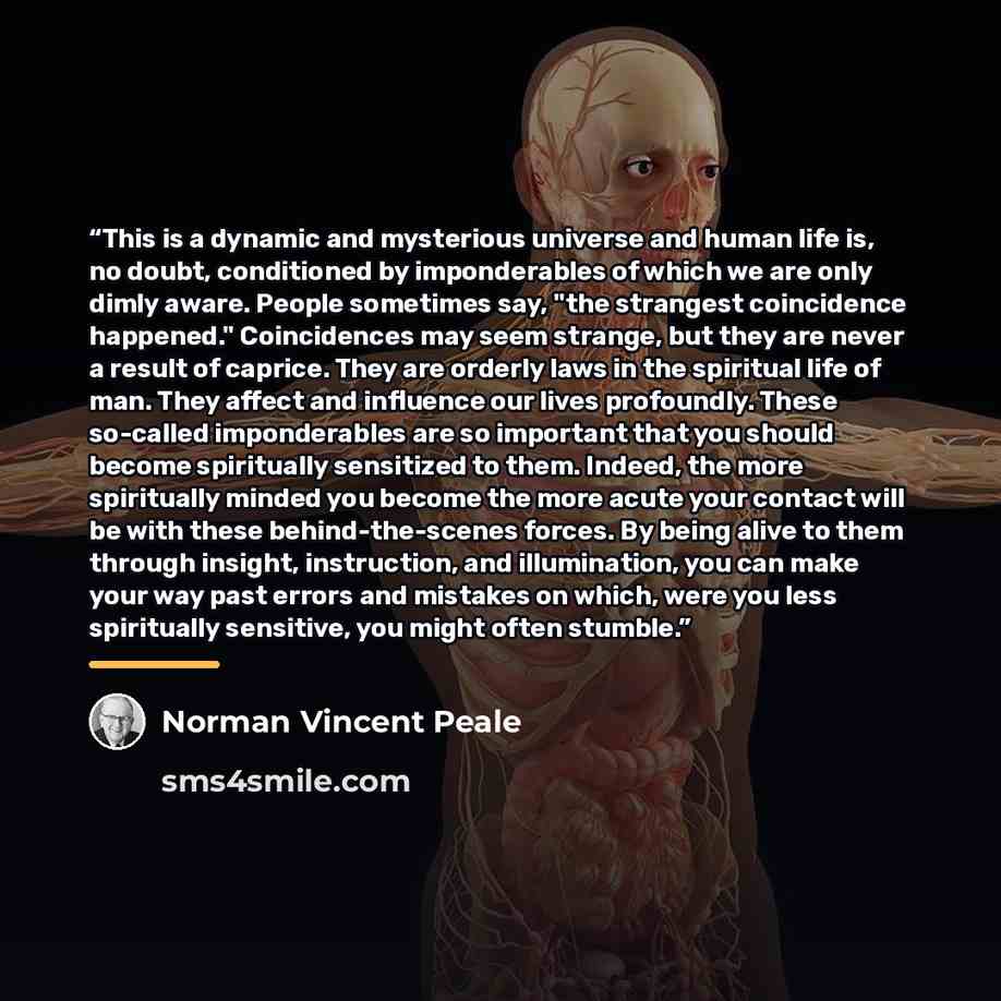 “This is a dynamic and mysterious universe and human life is, no doubt, conditioned by imponderables of which we are only dimly aware. People sometimes say, "the strangest coincidence happened." Coincidences may seem strange, but they are never a result of caprice. They are orderly laws in the…” quote by Norman Vincent Peale