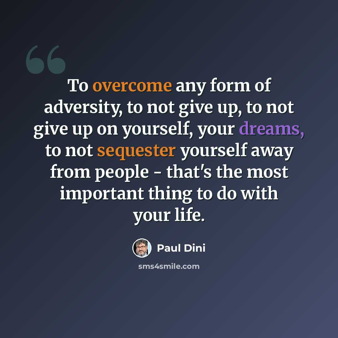 “To overcome any form of adversity, to not give up, to not give up on yourself, your dreams, to not sequester yourself away from people - that's the most important thing to do with your life.” quote by Paul Dini