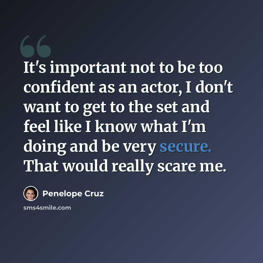 “It's important not to be too confident as an actor, I don't want to get to the set and feel like I know what I'm doing and be very secure. That would really scare me.” quote by Penelope Cruz