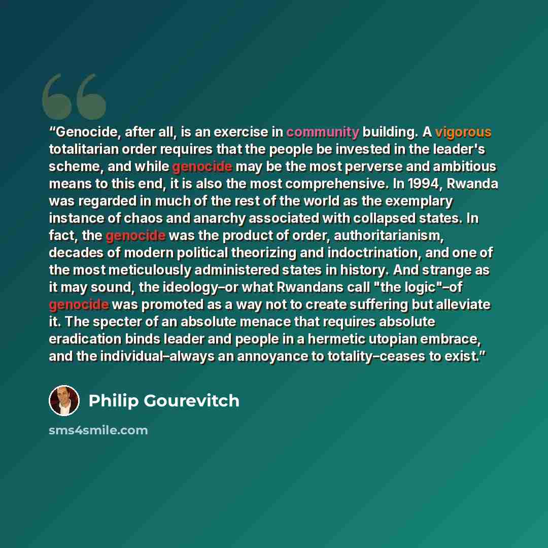 “Genocide, after all, is an exercise in community building. A vigorous totalitarian order requires that the people be invested in the leader's scheme, and while genocide may be the most perverse and ambitious means to this end, it is also the most comprehensive. In 1994, Rwanda was regarded in much…” quote by Philip Gourevitch